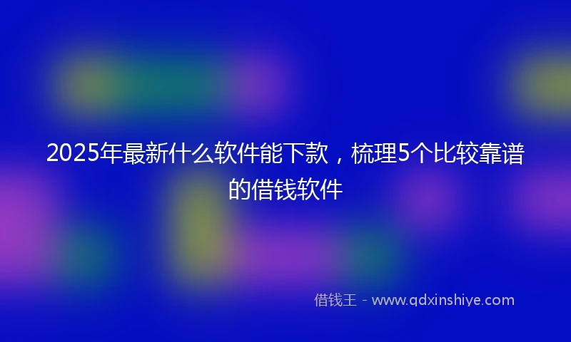 2025年最新什么软件能下款，梳理5个比较靠谱的借钱软件
