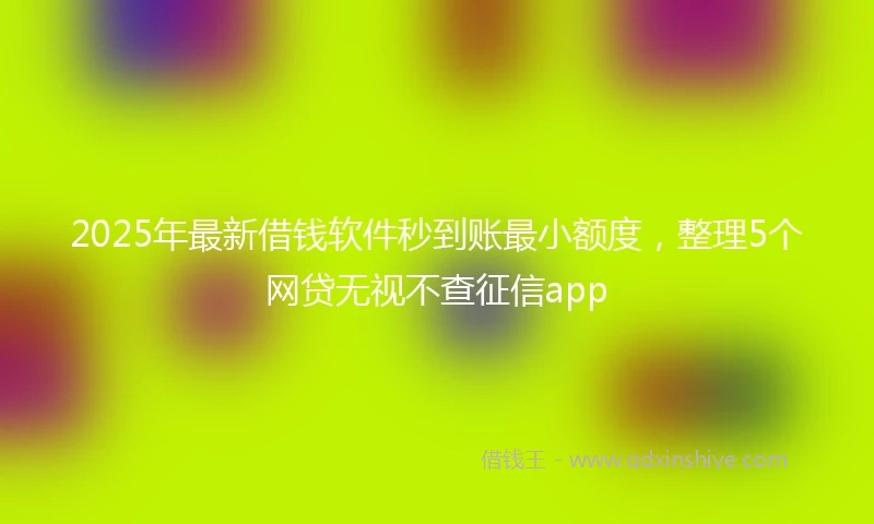 2025年最新借钱软件秒到账最小额度，整理5个网贷无视不查征信app