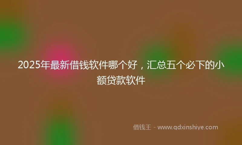 2025年最新借钱软件哪个好，汇总五个必下的小额贷款软件