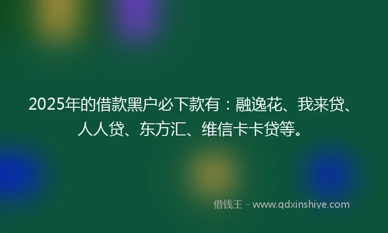 2025年的借款黑户必下款有：融逸花、我来贷、人人贷、东方汇、维信卡卡贷等。