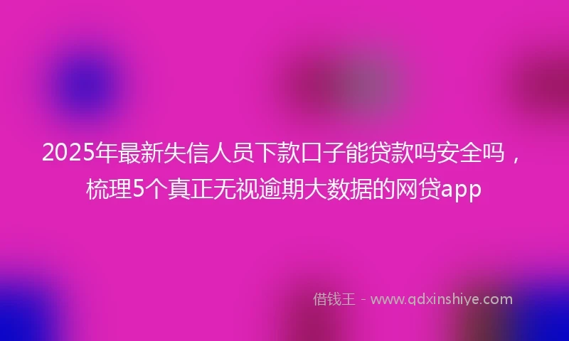 2025年最新失信人员下款口子能贷款吗安全吗,梳理5个真正无视逾期大数据的网贷app