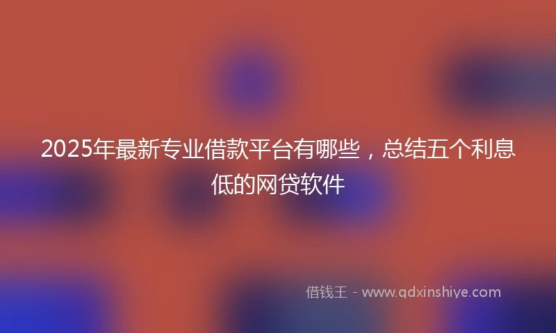 2025年最新专业借款平台有哪些，总结五个利息低的网贷软件