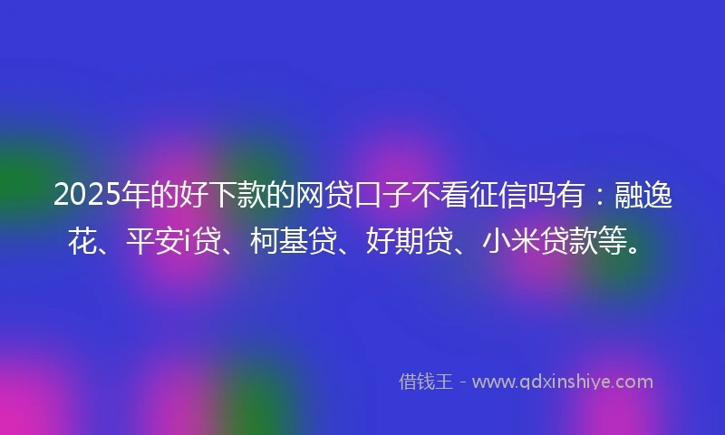 2025年的好下款的网贷口子不看征信吗有：融逸花、平安i贷、柯基贷、好期贷、小米贷款等。