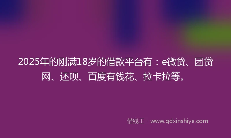 2025年的刚满18岁的借款平台有：e微贷、团贷网、还呗、百度有钱花、拉卡拉等。