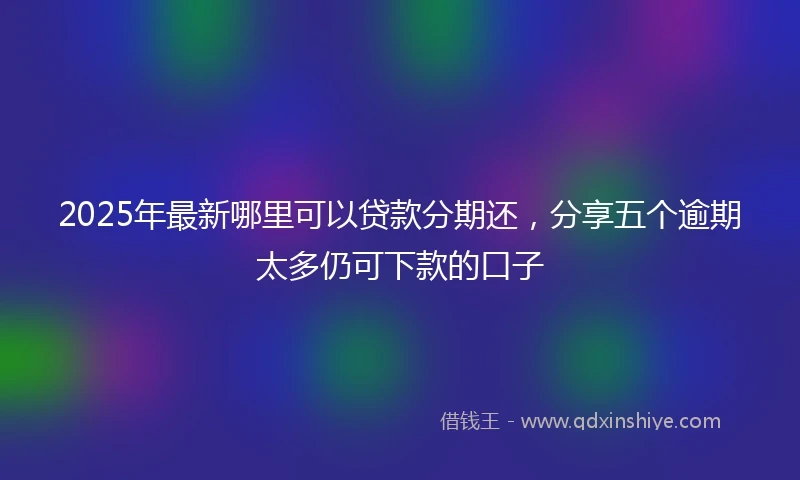 2025年最新哪里可以贷款分期还，分享五个逾期太多仍可下款的口子