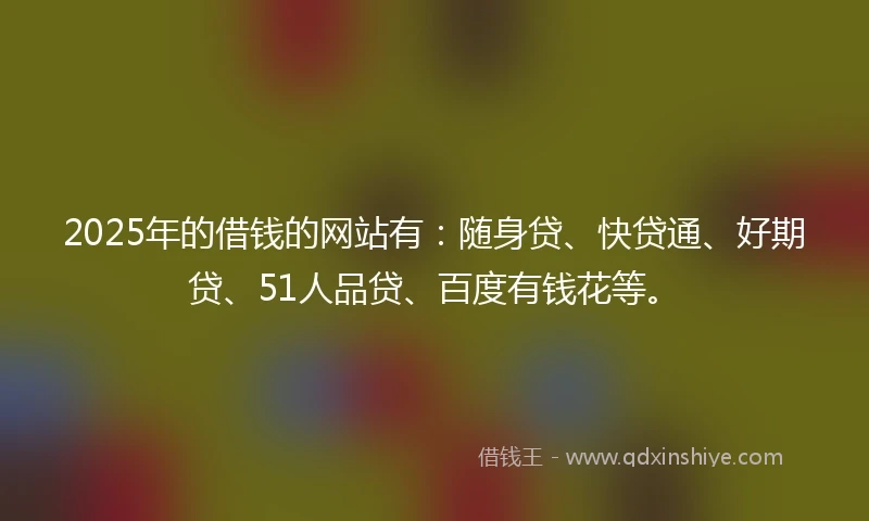 2025年的借钱的网站有：随身贷、快贷通、好期贷、51人品贷、百度有钱花等。