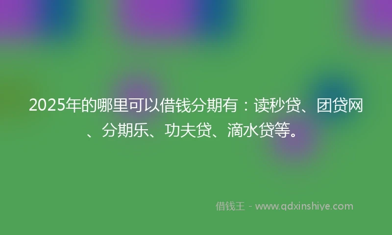 2025年的哪里可以借钱分期有：读秒贷、团贷网、分期乐、功夫贷、滴水贷等。