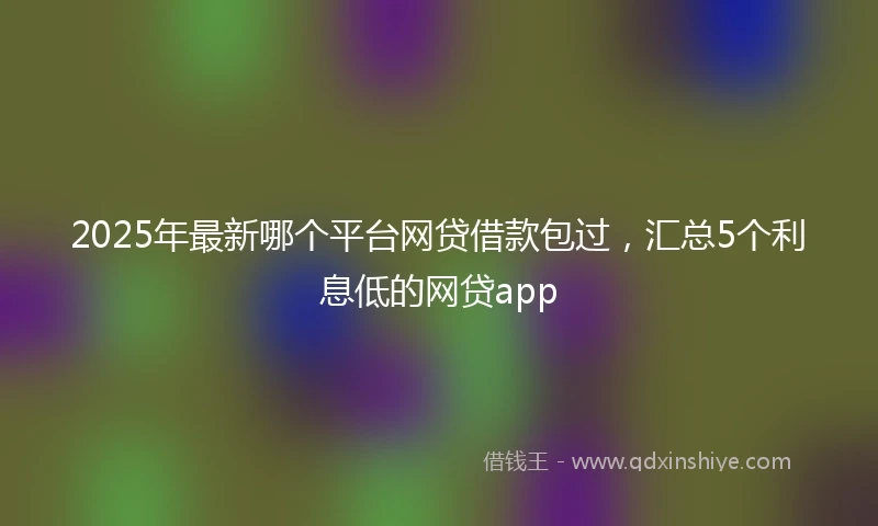2025年最新哪个平台网贷借款包过，汇总5个利息低的网贷app