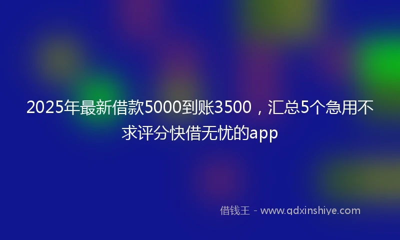 2025年最新借款5000到账3500，汇总5个急用不求评分快借无忧的app