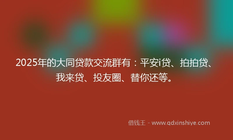 2025年的大同贷款交流群有：平安i贷、拍拍贷、我来贷、投友圈、替你还等。