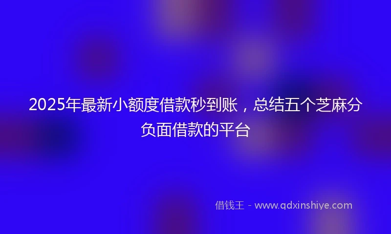 2025年最新小额度借款秒到账，总结五个芝麻分负面借款的平台