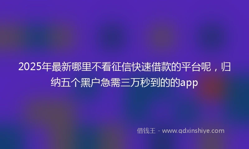 2025年最新哪里不看征信快速借款的平台呢，归纳五个黑户急需三万秒到的的app