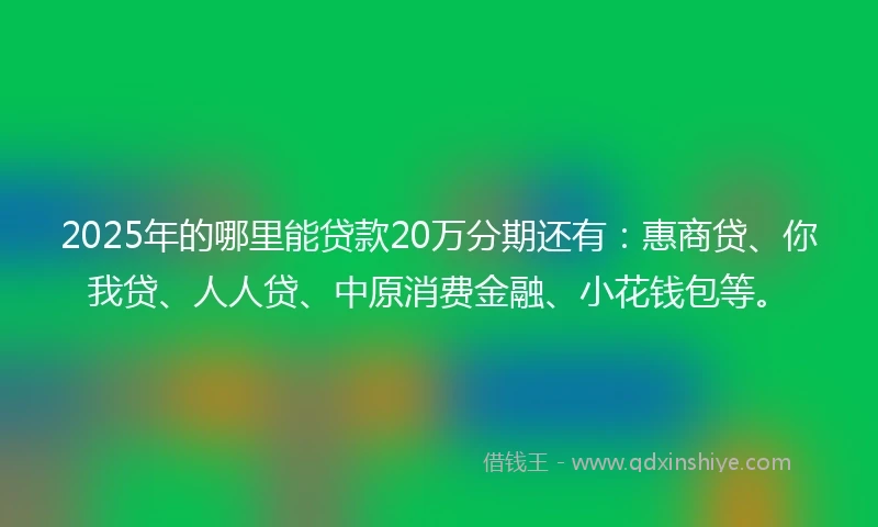 2025年的哪里能贷款20万分期还有：惠商贷、你我贷、人人贷、中原消费金融、小花钱包等。