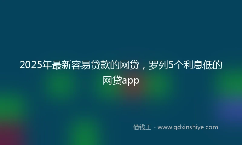 2025年最新容易贷款的网贷，罗列5个利息低的网贷app