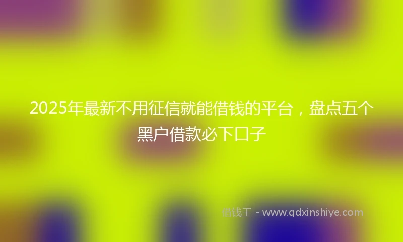 2025年最新不用征信就能借钱的平台，盘点五个黑户借款必下口子