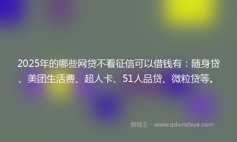 2025年的哪些网贷不看征信可以借钱有：随身贷、美团生活费、超人卡、51人品贷、微粒贷等。