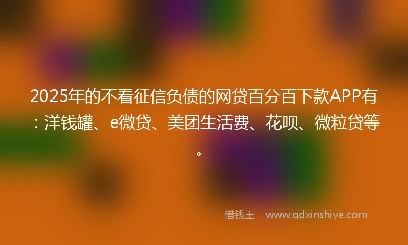 2025年的不看征信负债的网贷百分百下款APP有：洋钱罐、e微贷、美团生活费、花呗、微粒贷等。