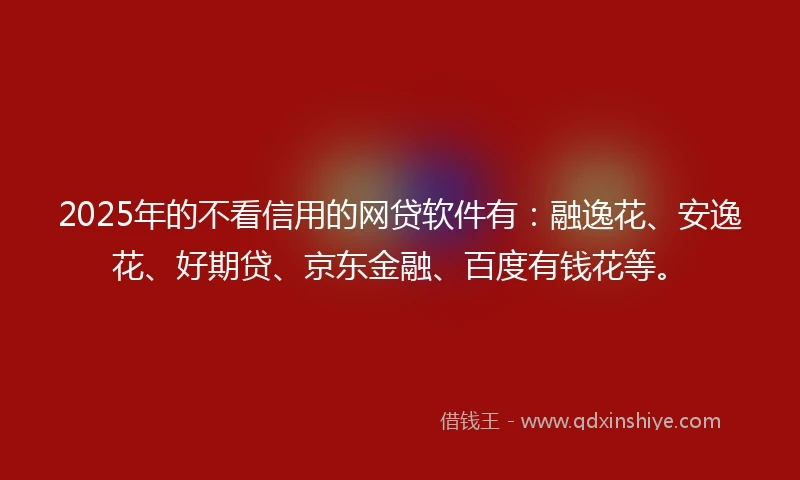 2025年的不看信用的网贷软件有：融逸花、安逸花、好期贷、京东金融、百度有钱花等。
