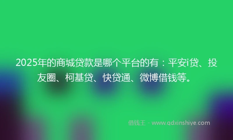 2025年的商城贷款是哪个平台的有：平安i贷、投友圈、柯基贷、快贷通、微博借钱等。