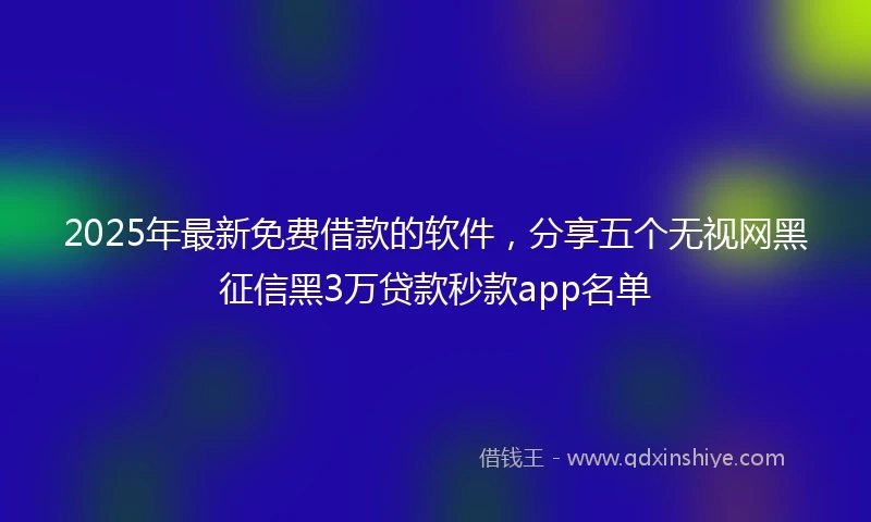 2025年最新免费借款的软件，分享五个无视网黑征信黑3万贷款秒款app名单