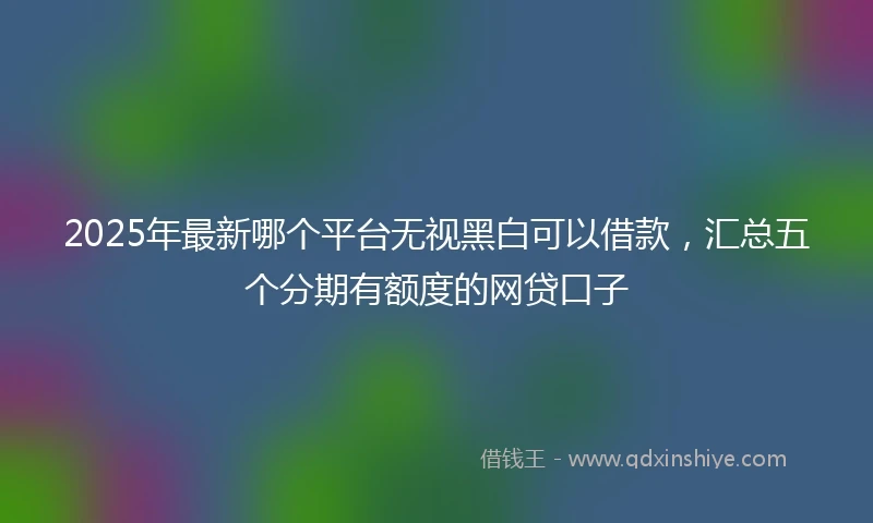 2025年最新哪个平台无视黑白可以借款，汇总五个分期有额度的网贷口子