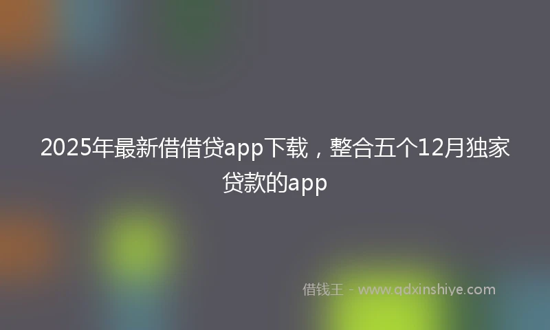 2025年最新借借贷app下载，整合五个12月独家贷款的app
