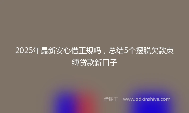 2025年最新安心借正规吗，总结5个摆脱欠款束缚贷款新口子