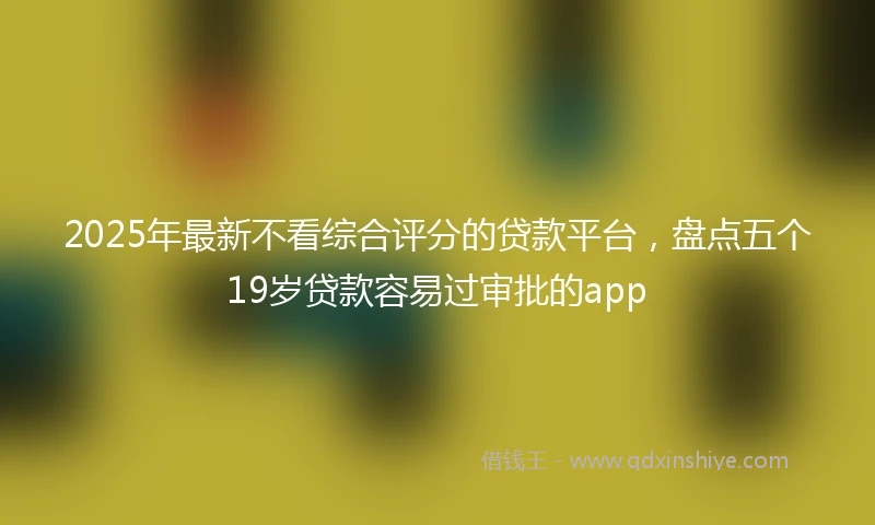 2025年最新不看综合评分的贷款平台，盘点五个19岁贷款容易过审批的app