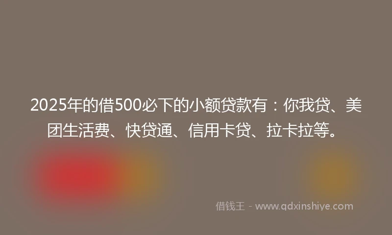 2025年的借500必下的小额贷款有：你我贷、美团生活费、快贷通、信用卡贷、拉卡拉等。