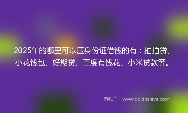 2025年的哪里可以压身份证借钱的有：拍拍贷、小花钱包、好期贷、百度有钱花、小米贷款等。