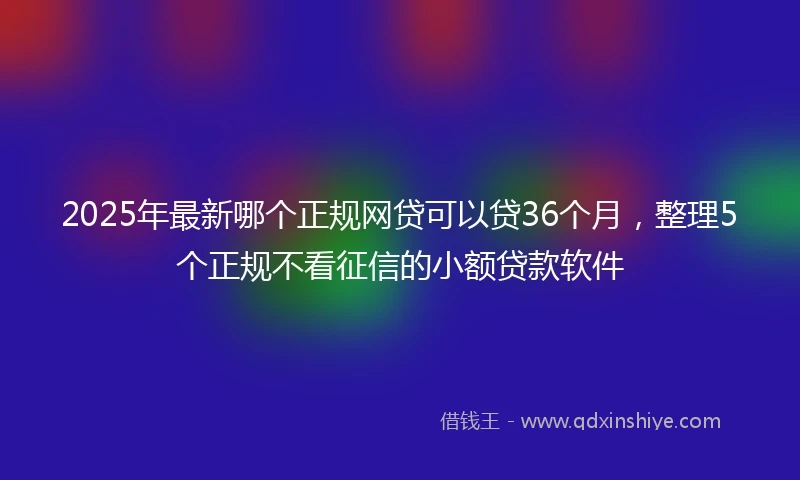 2025年最新哪个正规网贷可以贷36个月，整理5个正规不看征信的小额贷款软件