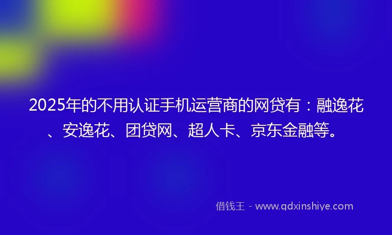 2025年的不用认证手机运营商的网贷有：融逸花、安逸花、团贷网、超人卡、京东金融等。