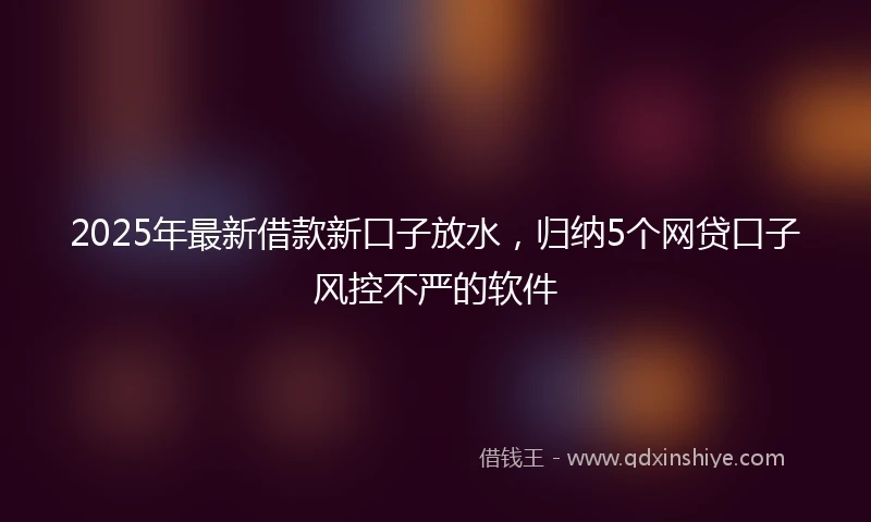 2025年最新借款新口子放水，归纳5个网贷口子风控不严的软件