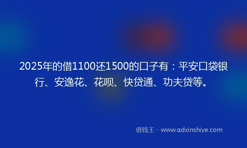 2025年的借1100还1500的口子有：平安口袋银行、安逸花、花呗、快贷通、功夫贷等。