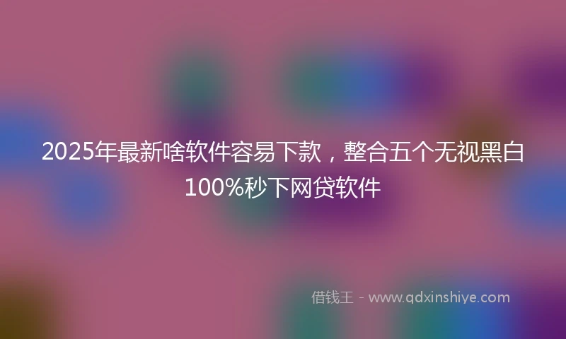 2025年最新啥软件容易下款，整合五个无视黑白100%秒下网贷软件