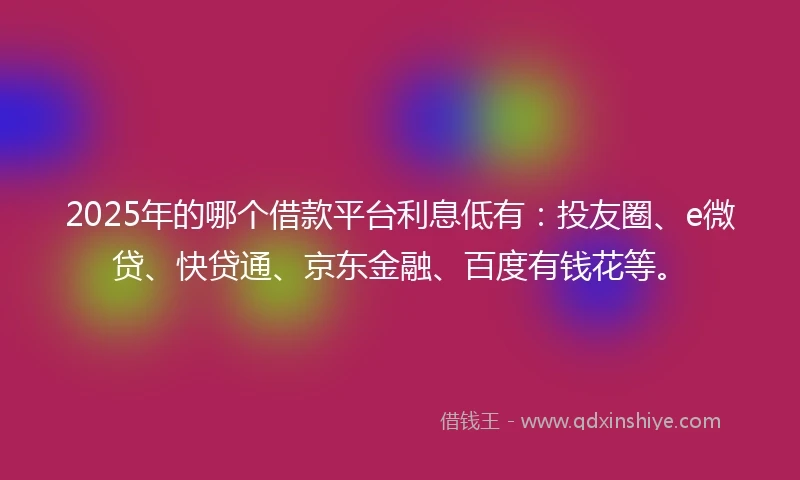 2025年的哪个借款平台利息低有：投友圈、e微贷、快贷通、京东金融、百度有钱花等。
