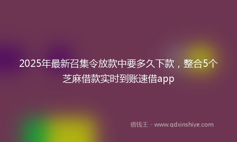 2025年最新召集令放款中要多久下款，整合5个芝麻借款实时到账速借app