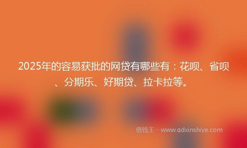 2025年的容易获批的网贷有哪些有：花呗、省呗、分期乐、好期贷、拉卡拉等。