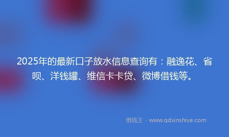 2025年的最新口子放水信息查询有：融逸花、省呗、洋钱罐、维信卡卡贷、微博借钱等。
