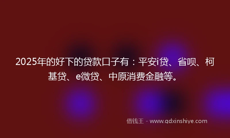2025年的好下的贷款口子有：平安i贷、省呗、柯基贷、e微贷、中原消费金融等。