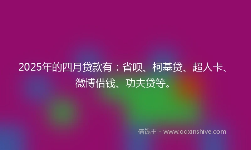 2025年的四月贷款有：省呗、柯基贷、超人卡、微博借钱、功夫贷等。