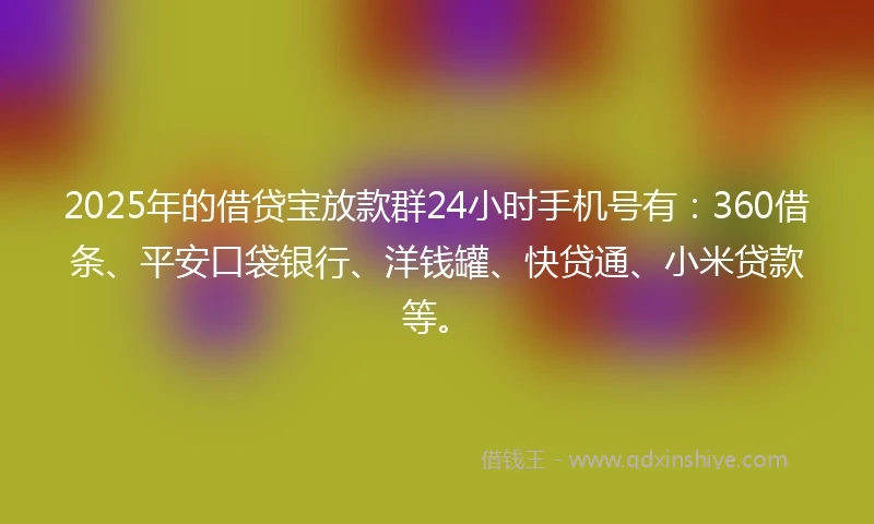 2025年的借贷宝放款群24小时手机号有：360借条、平安口袋银行、洋钱罐、快贷通、小米贷款等。