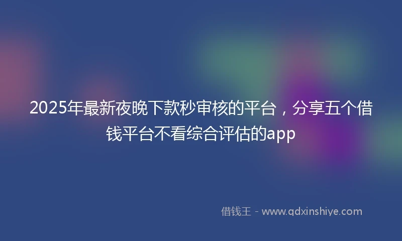 2025年最新夜晚下款秒审核的平台，分享五个借钱平台不看综合评估的app