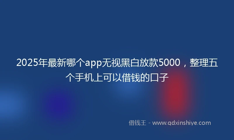 2025年最新哪个app无视黑白放款5000，整理五个手机上可以借钱的口子