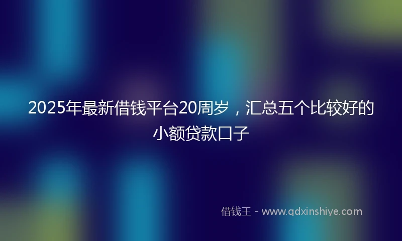 2025年最新借钱平台20周岁，汇总五个比较好的小额贷款口子