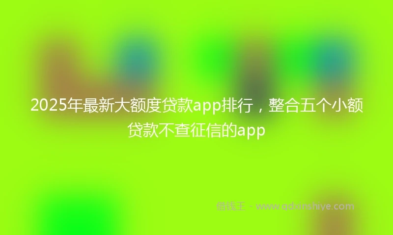 2025年最新大额度贷款app排行，整合五个小额贷款不查征信的app