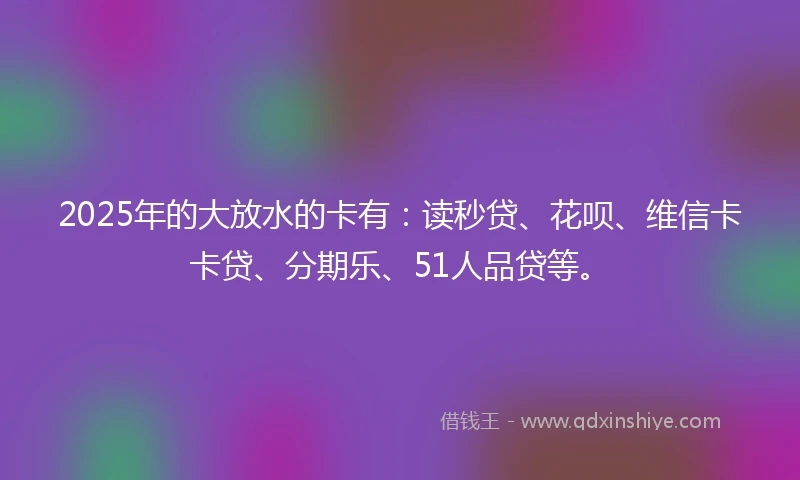 2025年的大放水的卡有:读秒贷、花呗、维信卡卡贷、分期乐、51人品贷等。