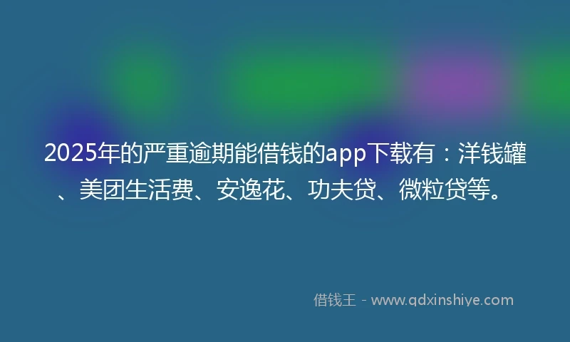 2025年的严重逾期能借钱的app下载有：洋钱罐、美团生活费、安逸花、功夫贷、微粒贷等。