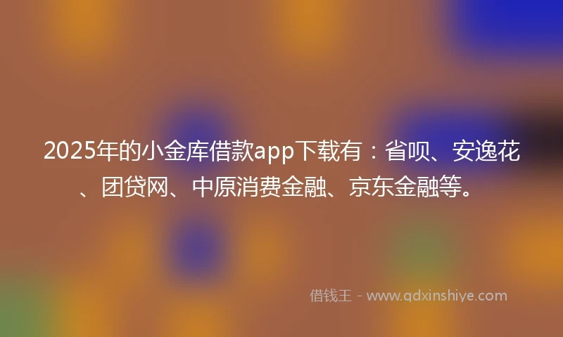 2025年的小金库借款app下载有：省呗、安逸花、团贷网、中原消费金融、京东金融等。
