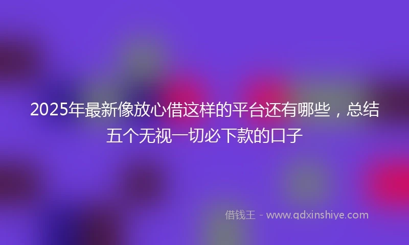 2025年最新像放心借这样的平台还有哪些，总结五个无视一切必下款的口子